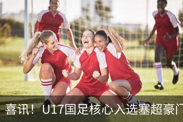 喜讯！U17国足核心入选塞超豪门U19季前集训24人名单，值得期待