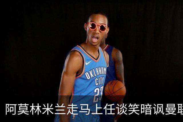 阿莫林米兰走马上任谈笑暗讽曼联，下月倒戈老东家！拉爵怒省1000万